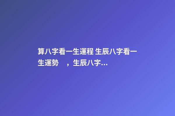 算八字看一生運程 生辰八字看一生運勢，生辰八字測命運